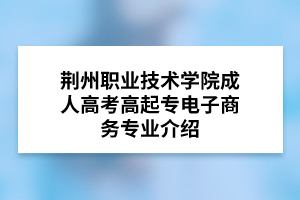 荆州职业技术学院成人高考高起专电子商务专业介绍