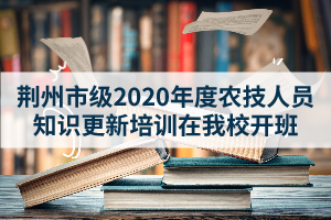 荆州市级2020年度农技人员知识更新培训在我校开班