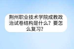 荆州职业技术学院成教政治试卷结构是什么?要怎么复习?