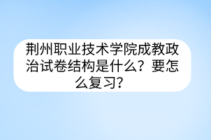 荆州职业技术学院成教政治试卷结构是什么？要怎么复习？