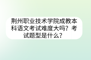 荆州职业技术学院成教本科语文考试难度大吗?考试题型是什么?