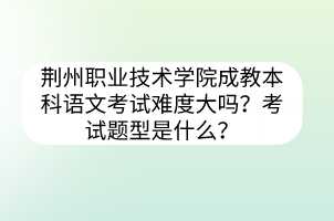 荆州职业技术学院成教本科语文考试难度大吗？考试题型是什么？