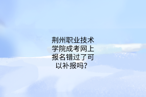 荆州职业技术学院成考网上报名错过了可以补报吗?