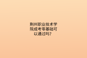 荆州职业技术学院成考零基础可以通过吗？