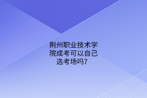 荆州职业技术学院成考可以自己选考场吗？