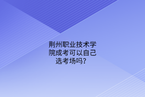 荆州职业技术学院成考可以自己选考场吗?