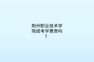 荆州职业技术学院成考学费贵吗?