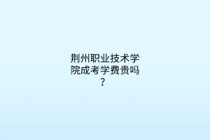 荆州职业技术学院成考学费贵吗？