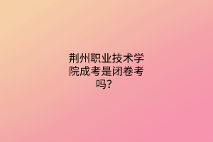 荆州职业技术学院成考是闭卷考吗?