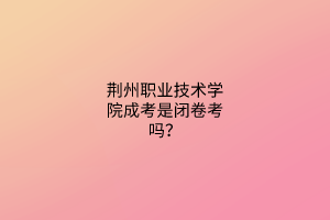 荆州职业技术学院成考是闭卷考吗？